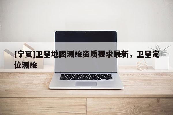 [宁夏]卫星地图测绘资质要求最新，卫星定位测绘