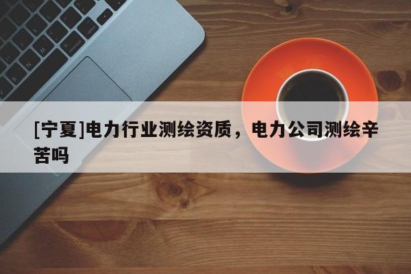 [宁夏]电力行业测绘资质，电力公司测绘辛苦吗
