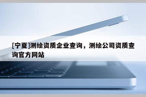 [宁夏]测绘资质企业查询，测绘公司资质查询官方网站