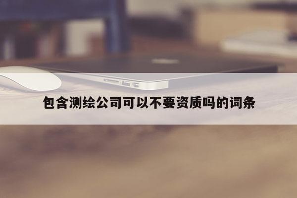 包含测绘公司可以不要资质吗的词条