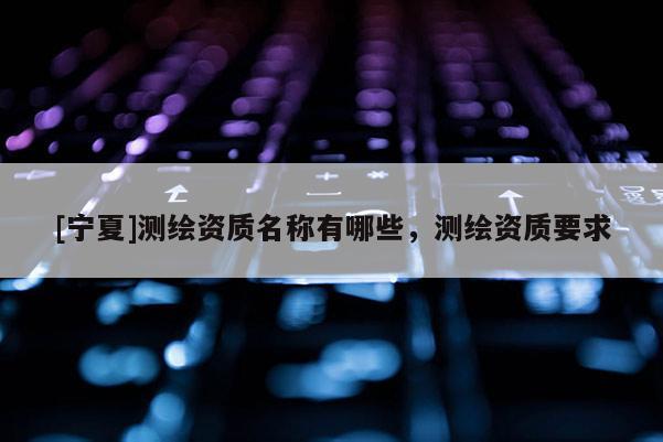 [宁夏]测绘资质名称有哪些，测绘资质要求