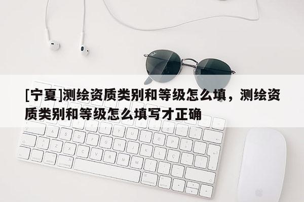 [宁夏]测绘资质类别和等级怎么填，测绘资质类别和等级怎么填写才正确