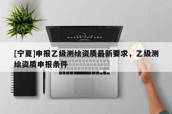 [宁夏]申报乙级测绘资质最新要求，乙级测绘资质申报条件