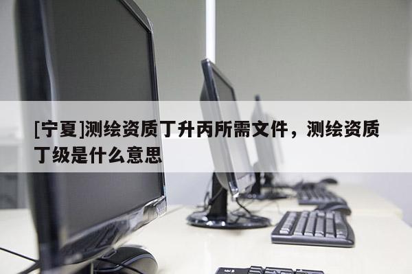 [宁夏]测绘资质丁升丙所需文件，测绘资质丁级是什么意思