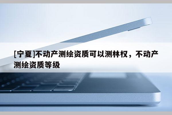 [宁夏]不动产测绘资质可以测林权，不动产测绘资质等级