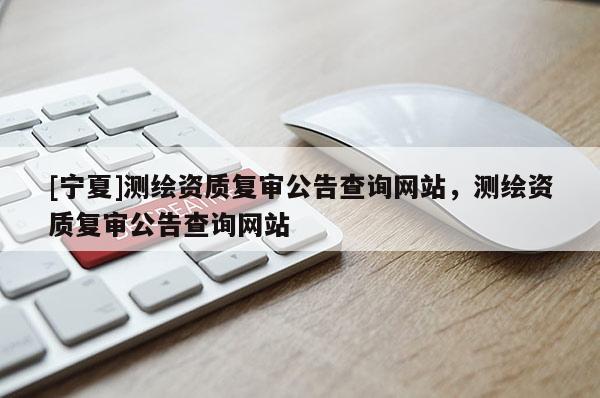 [宁夏]测绘资质复审公告查询网站，测绘资质复审公告查询网站