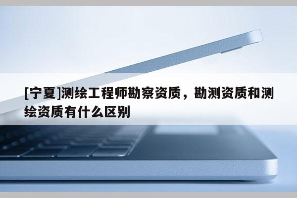 [宁夏]测绘工程师勘察资质，勘测资质和测绘资质有什么区别