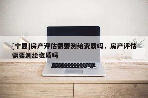 [宁夏]房产评估需要测绘资质吗，房产评估需要测绘资质吗