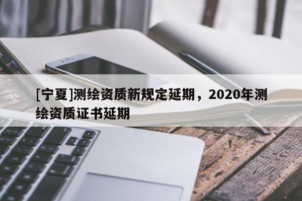 [宁夏]测绘资质新规定延期，2020年测绘资质证书延期