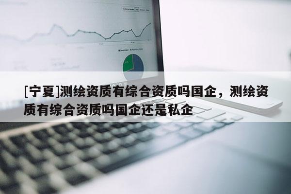 [宁夏]测绘资质有综合资质吗国企，测绘资质有综合资质吗国企还是私企