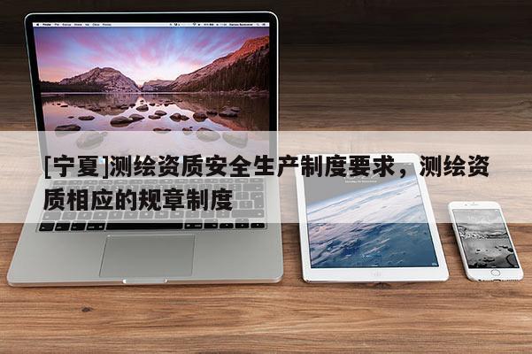 [宁夏]测绘资质安全生产制度要求，测绘资质相应的规章制度