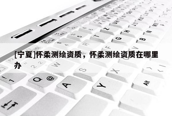 [宁夏]怀柔测绘资质，怀柔测绘资质在哪里办