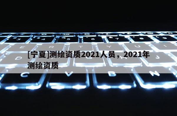 [宁夏]测绘资质2021人员，2021年测绘资质