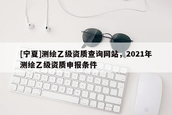 [宁夏]测绘乙级资质查询网站，2021年测绘乙级资质申报条件
