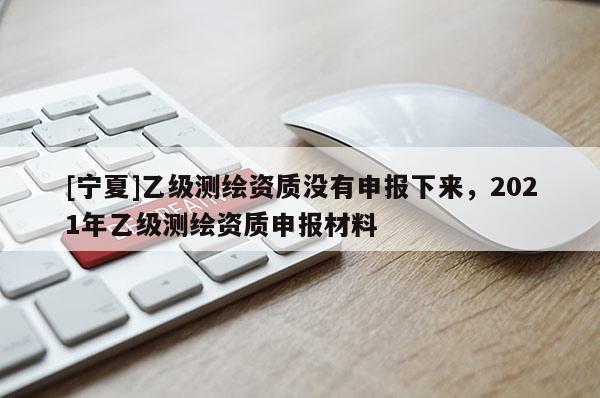 [宁夏]乙级测绘资质没有申报下来，2021年乙级测绘资质申报材料
