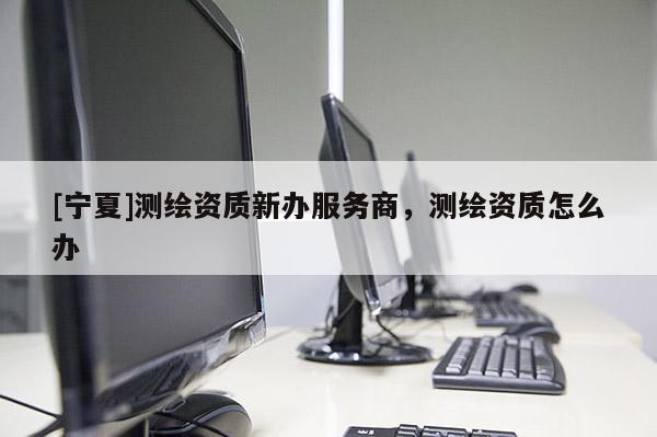 [宁夏]测绘资质新办服务商，测绘资质怎么办