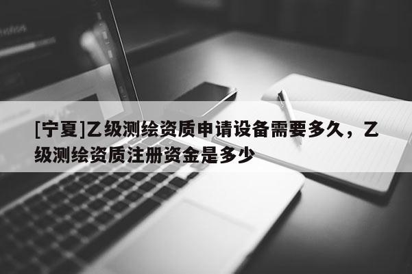 [宁夏]乙级测绘资质申请设备需要多久，乙级测绘资质注册资金是多少