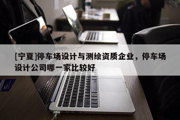 [宁夏]停车场设计与测绘资质企业，停车场设计公司哪一家比较好