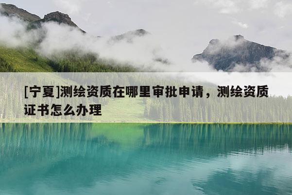 [宁夏]测绘资质在哪里审批申请，测绘资质证书怎么办理