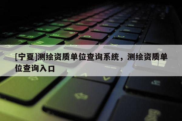 [宁夏]测绘资质单位查询系统，测绘资质单位查询入口