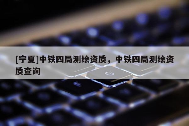 [宁夏]中铁四局测绘资质，中铁四局测绘资质查询