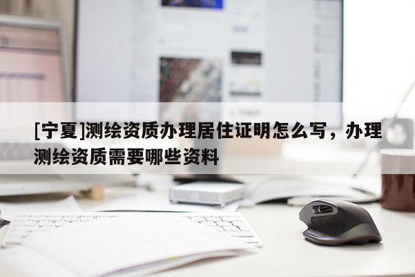 [宁夏]测绘资质办理居住证明怎么写，办理测绘资质需要哪些资料