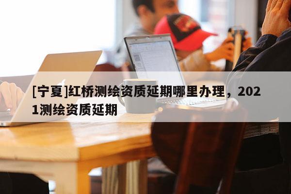 [宁夏]红桥测绘资质延期哪里办理，2021测绘资质延期