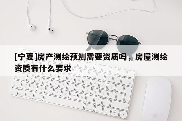[宁夏]房产测绘预测需要资质吗，房屋测绘资质有什么要求