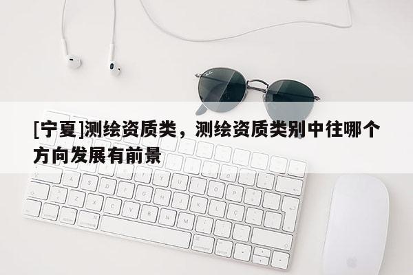 [宁夏]测绘资质类，测绘资质类别中往哪个方向发展有前景