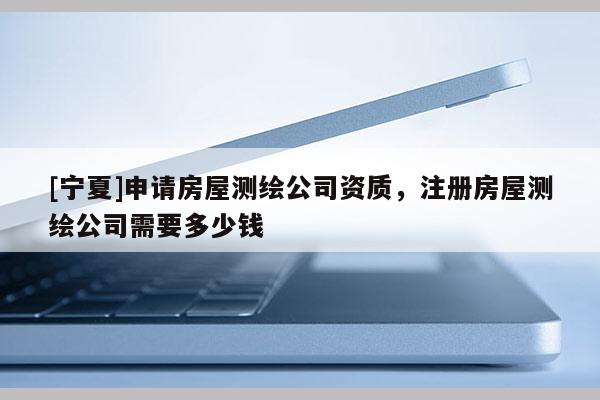 [宁夏]申请房屋测绘公司资质，注册房屋测绘公司需要多少钱
