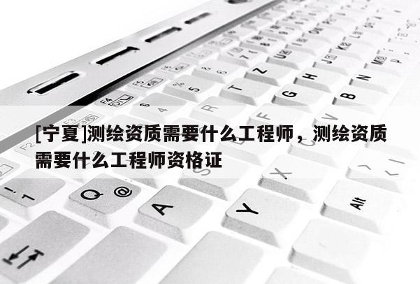 [宁夏]测绘资质需要什么工程师，测绘资质需要什么工程师资格证
