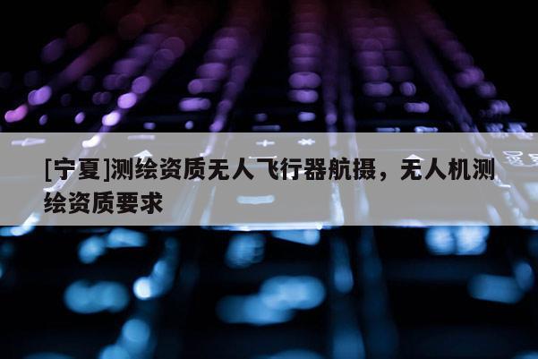 [宁夏]测绘资质无人飞行器航摄，无人机测绘资质要求