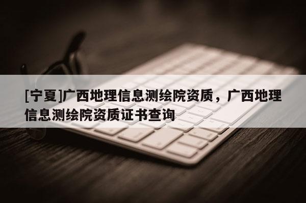 [宁夏]广西地理信息测绘院资质，广西地理信息测绘院资质证书查询