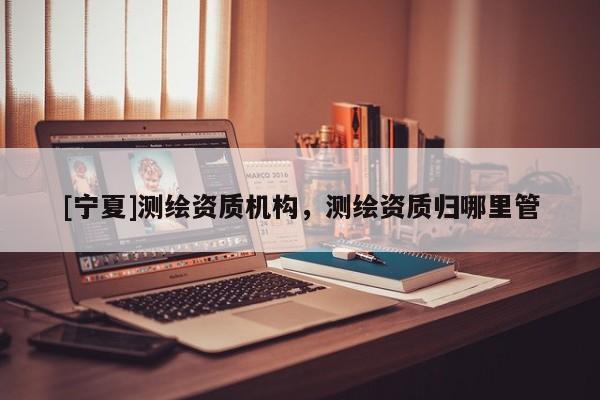 [宁夏]测绘资质机构，测绘资质归哪里管