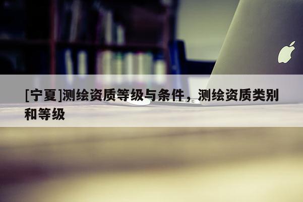 [宁夏]测绘资质等级与条件，测绘资质类别和等级
