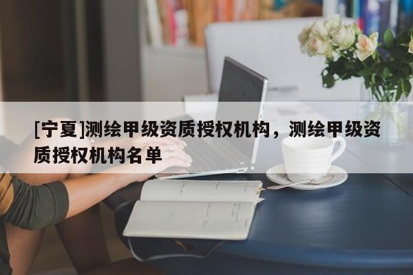 [宁夏]测绘甲级资质授权机构，测绘甲级资质授权机构名单