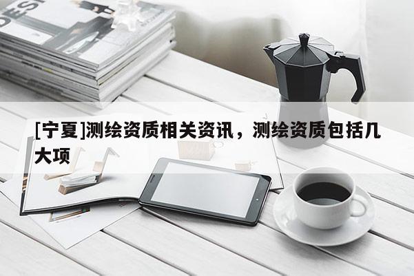 [宁夏]测绘资质相关资讯，测绘资质包括几大项