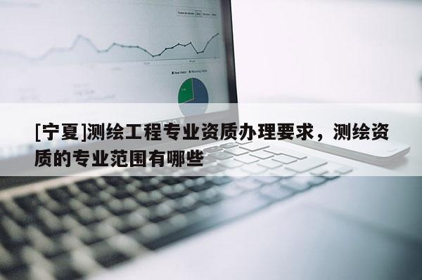 [宁夏]测绘工程专业资质办理要求，测绘资质的专业范围有哪些