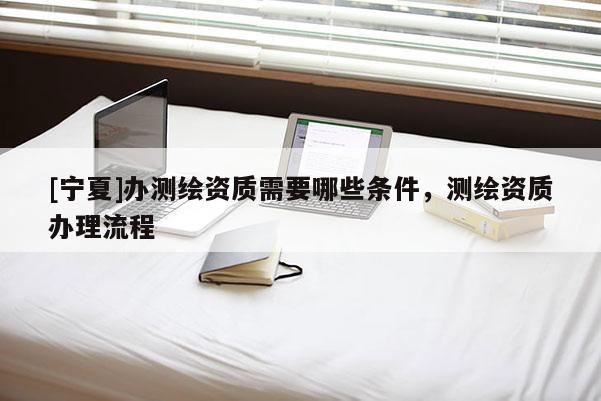 [宁夏]办测绘资质需要哪些条件，测绘资质办理流程