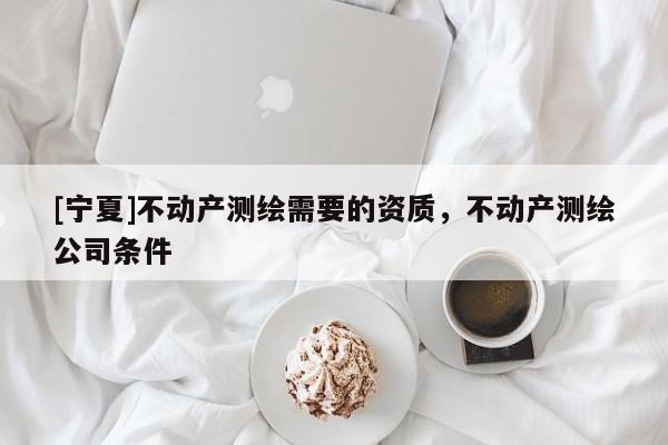 [宁夏]不动产测绘需要的资质，不动产测绘公司条件