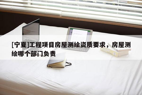 [宁夏]工程项目房屋测绘资质要求，房屋测绘哪个部门负责