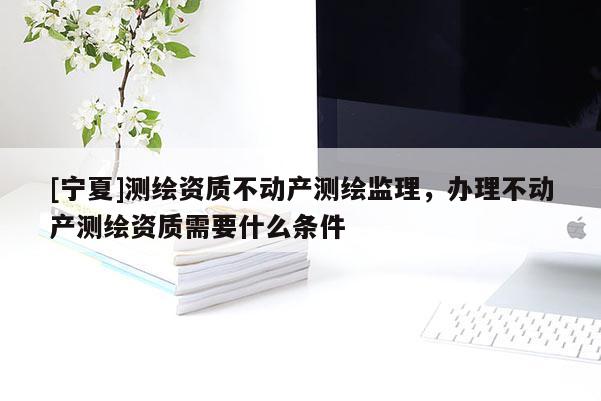 [宁夏]测绘资质不动产测绘监理，办理不动产测绘资质需要什么条件
