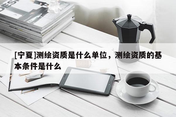 [宁夏]测绘资质是什么单位，测绘资质的基本条件是什么