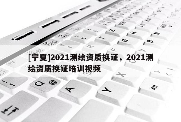 [宁夏]2021测绘资质换证，2021测绘资质换证培训视频