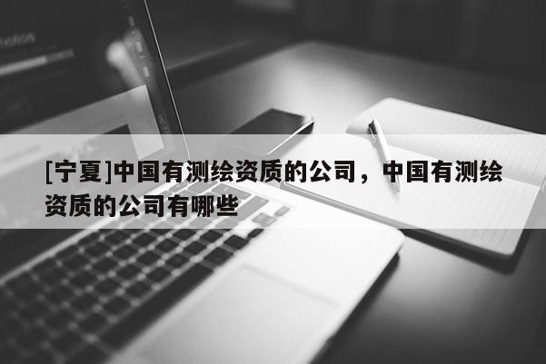 [宁夏]中国有测绘资质的公司，中国有测绘资质的公司有哪些