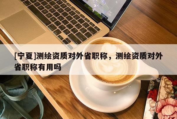 [宁夏]测绘资质对外省职称，测绘资质对外省职称有用吗