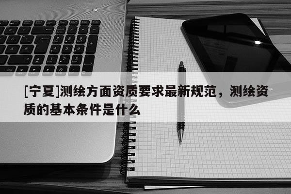 [宁夏]测绘方面资质要求最新规范，测绘资质的基本条件是什么