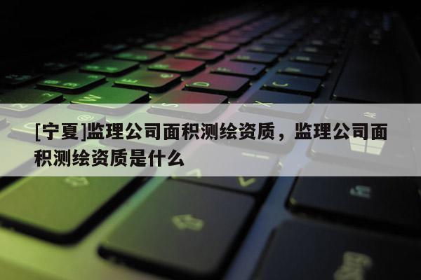 [宁夏]监理公司面积测绘资质，监理公司面积测绘资质是什么
