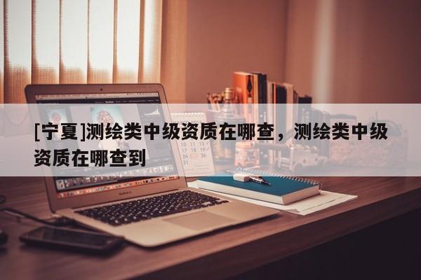 [宁夏]测绘类中级资质在哪查，测绘类中级资质在哪查到