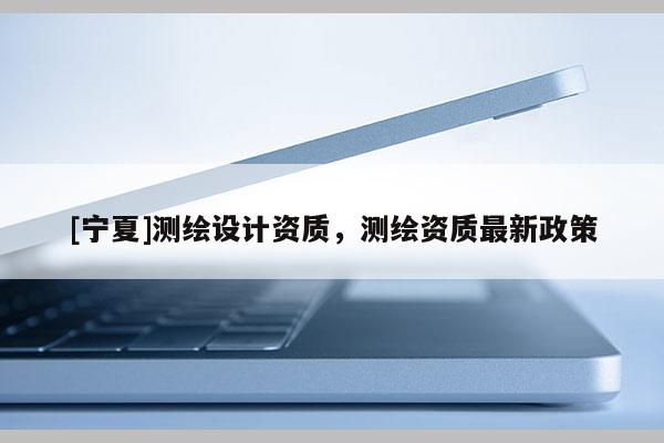 [宁夏]测绘设计资质，测绘资质最新政策